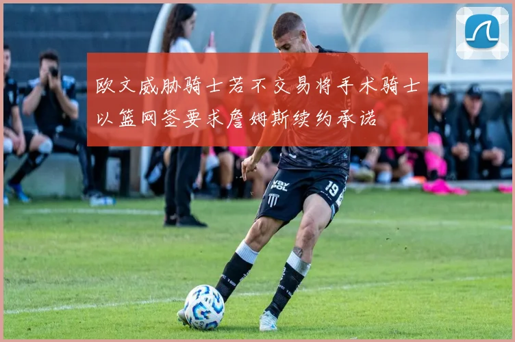欧文威胁骑士若不交易将手术骑士以篮网签要求詹姆斯续约承诺