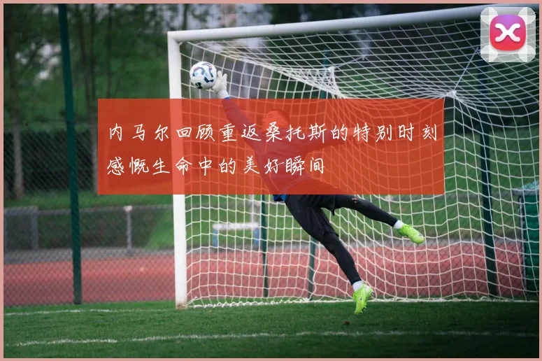 内马尔回顾重返桑托斯的特别时刻感慨生命中的美好瞬间