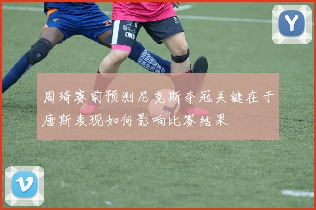 周琦赛前预测尼克斯夺冠关键在于唐斯表现如何影响比赛结果