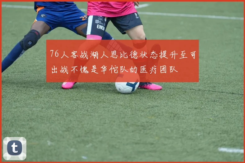 76人客战湖人恩比德状态提升至可出战不愧是华佗队的医疗团队
