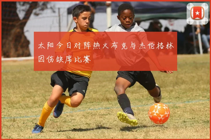 太阳今日对阵热火布克与杰伦格林因伤缺席比赛