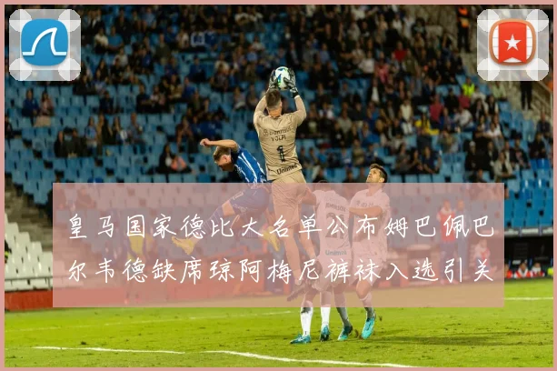 皇马国家德比大名单公布姆巴佩巴尔韦德缺席琼阿梅尼裤袜入选引关注