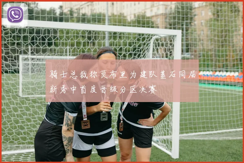 骑士总裁称莫布里为建队基石同届新秀中首度晋级分区决赛