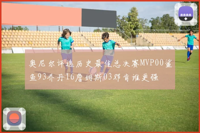 奥尼尔评选历史最佳总决赛MVP00鲨鱼93乔丹16詹姆斯03邓肯谁更强