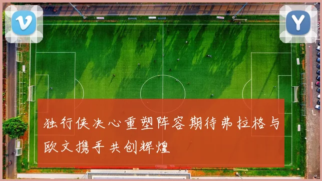 独行侠决心重塑阵容期待弗拉格与欧文携手共创辉煌