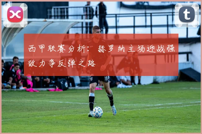 西甲联赛分析：赫罗纳主场迎战强敌力争反弹之路