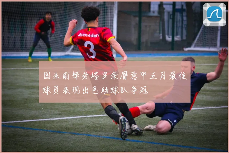 国米前锋劳塔罗荣膺意甲五月最佳球员表现出色助球队争冠