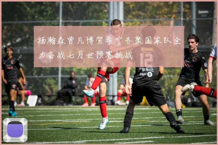 杨瀚森曾凡博贺希宁齐聚国家队全力备战七月世预赛挑战