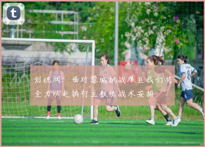 刘祝润：面对蓉城挑战艰巨我们将全力以赴执行主教练战术安排